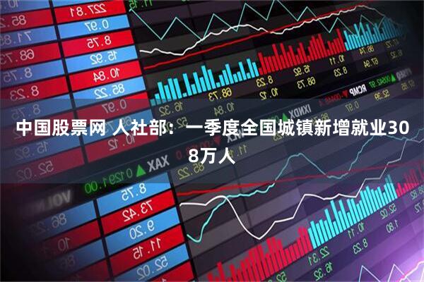 中国股票网 人社部：一季度全国城镇新增就业308万人