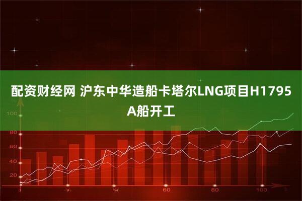 配资财经网 沪东中华造船卡塔尔LNG项目H1795A船开工