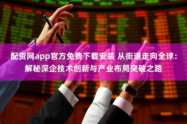 配资网app官方免费下载安装 从街道走向全球：解秘深企技术创新与产业布局突破之路