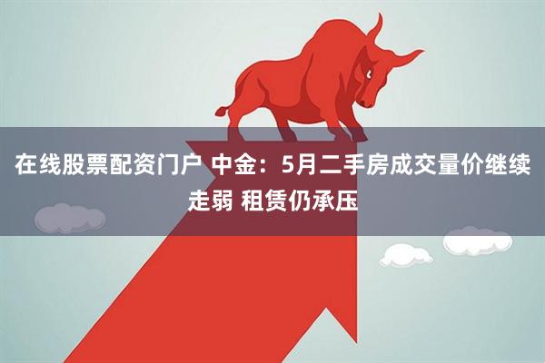 在线股票配资门户 中金：5月二手房成交量价继续走弱 租赁仍承压