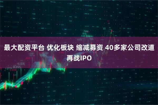 最大配资平台 优化板块 缩减募资 40多家公司改道再战IPO