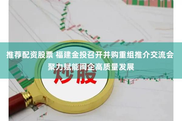 推荐配资股票 福建金投召开并购重组推介交流会 聚力赋能闽企高质量发展