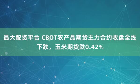 最大配资平台 CBOT农产品期货主力合约收盘全线下跌，玉米期货跌0.42%