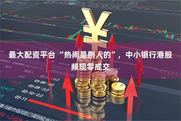 最大配资平台 “热闹是别人的”，中小银行港股频现零成交