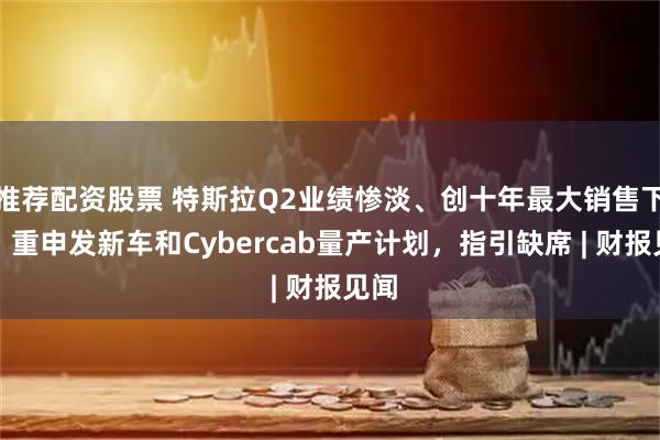 推荐配资股票 特斯拉Q2业绩惨淡、创十年最大销售下滑，重申发新车和Cybercab量产计划，指引缺席 | 财报见闻