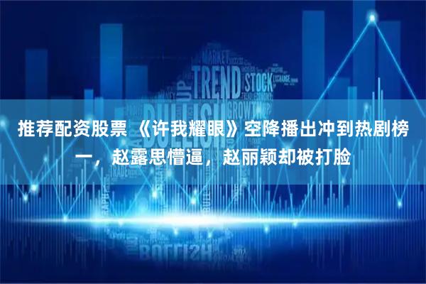 推荐配资股票 《许我耀眼》空降播出冲到热剧榜一，赵露思懵逼，赵丽颖却被打脸