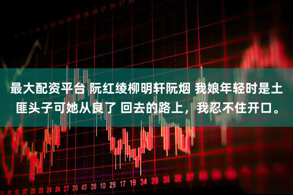 最大配资平台 阮红绫柳明轩阮烟 我娘年轻时是土匪头子可她从良了 回去的路上，我忍不住开口。