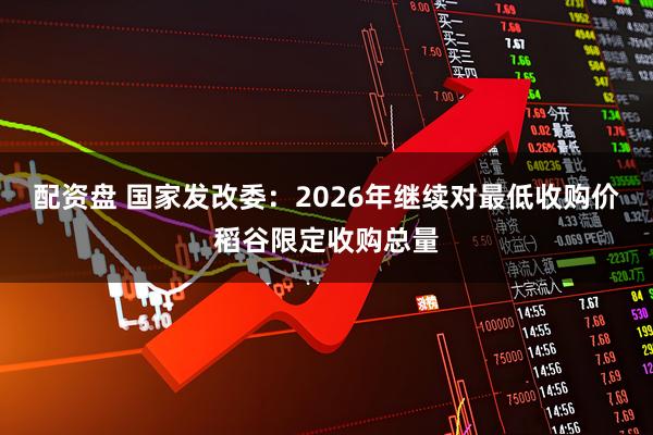 配资盘 国家发改委：2026年继续对最低收购价稻谷限定收购总量